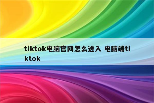 tiktok电脑官网怎么进入 电脑端tiktok