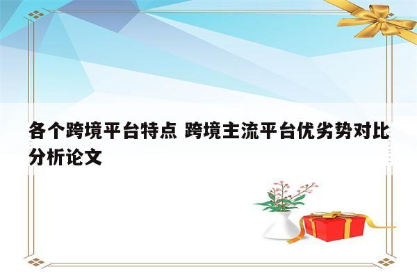 各个跨境平台特点 跨境主流平台优劣势对比分析论文