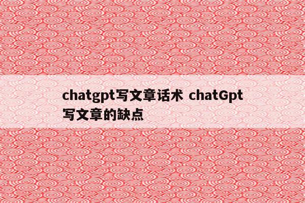 chatgpt写文章话术 chatGpt写文章的缺点