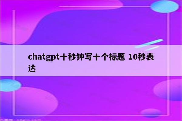 chatgpt十秒钟写十个标题 10秒表达