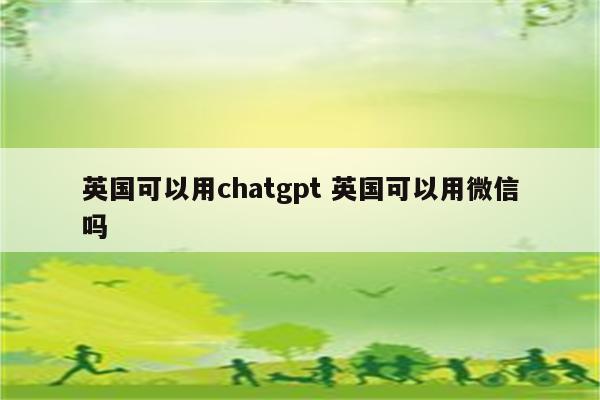 英国可以用chatgpt 英国可以用微信吗