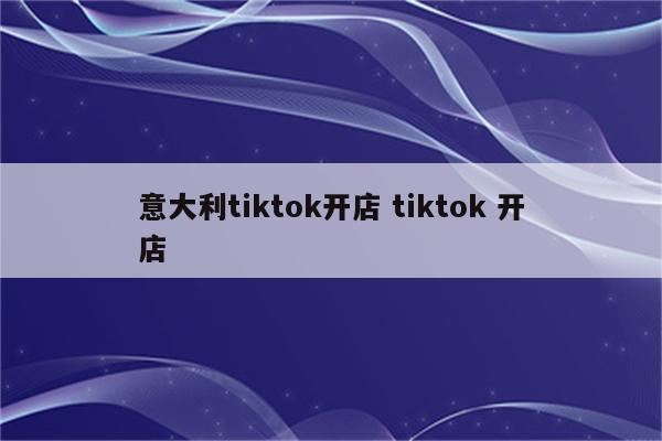 意大利tiktok开店 tiktok 开店