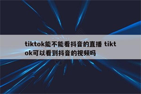 tiktok能不能看抖音的直播 tiktok可以看到抖音的视频吗