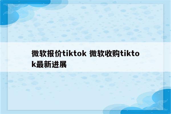 微软报价tiktok 微软收购tiktok最新进展