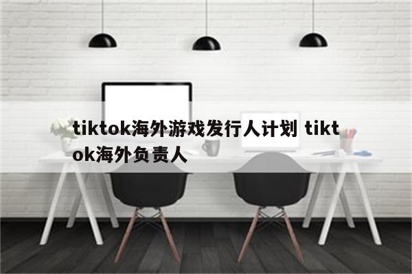 tiktok海外游戏发行人计划 tiktok海外负责人