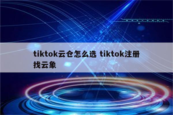 tiktok云仓怎么选 tiktok注册找云象