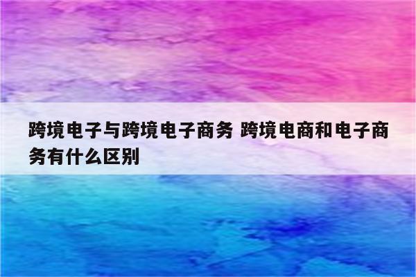 跨境电子与跨境电子商务 跨境电商和电子商务有什么区别