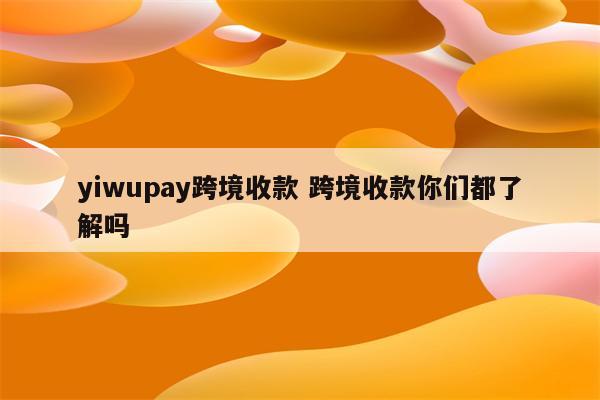 yiwupay跨境收款 跨境收款你们都了解吗