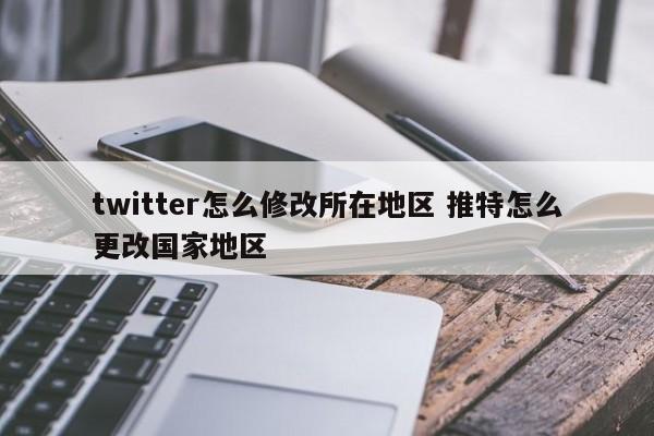 twitter怎么修改所在地区 推特怎么更改国家地区