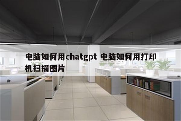 电脑如何用chatgpt 电脑如何用打印机扫描图片