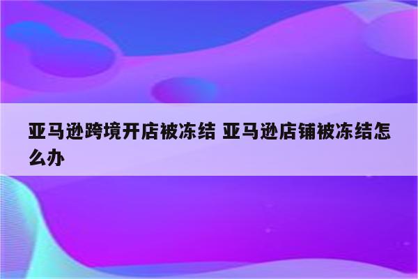 亚马逊跨境开店被冻结 亚马逊店铺被冻结怎么办