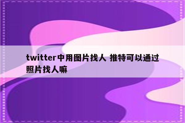 twitter中用图片找人 推特可以通过照片找人嘛