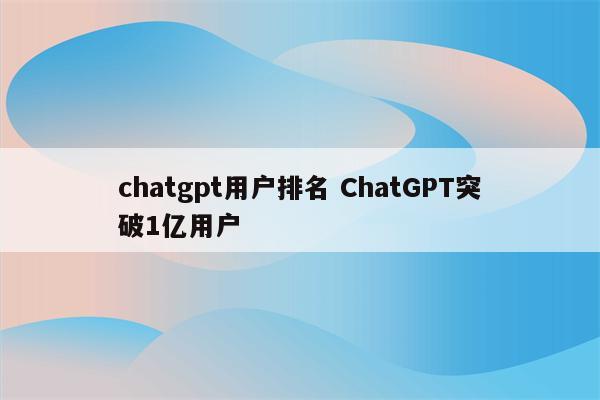 chatgpt用户排名 ChatGPT突破1亿用户