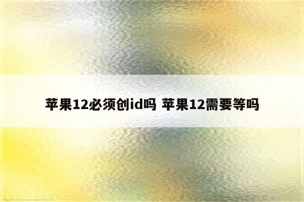 苹果12必须创id吗 苹果12需要等吗