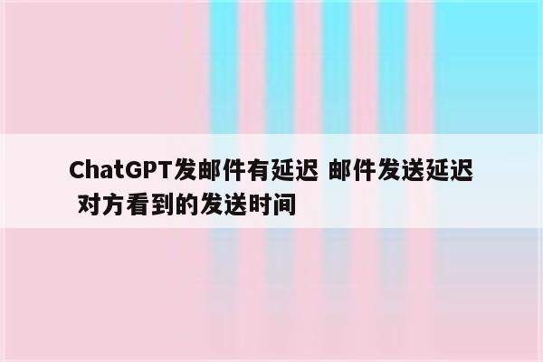 ChatGPT发邮件有延迟 邮件发送延迟 对方看到的发送时间