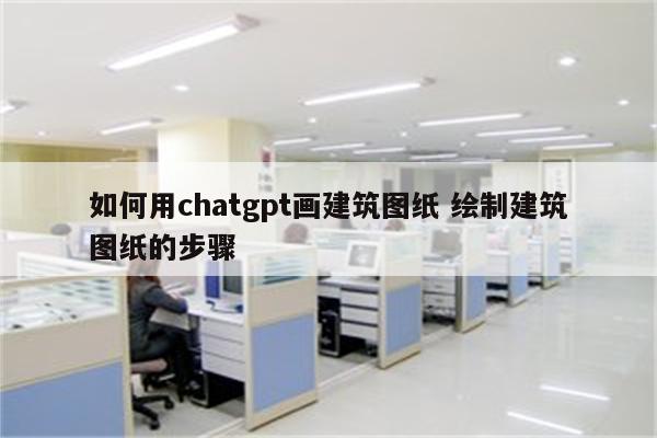 如何用chatgpt画建筑图纸 绘制建筑图纸的步骤