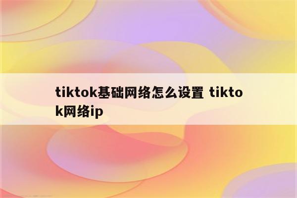 tiktok基础网络怎么设置 tiktok网络ip