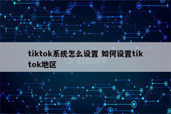 tiktok系统怎么设置 如何设置tiktok地区