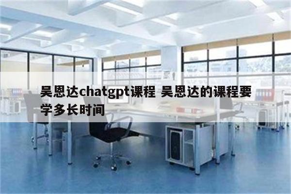 吴恩达chatgpt课程 吴恩达的课程要学多长时间