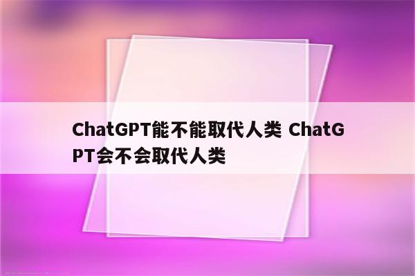 ChatGPT能不能取代人类 ChatGPT会不会取代人类