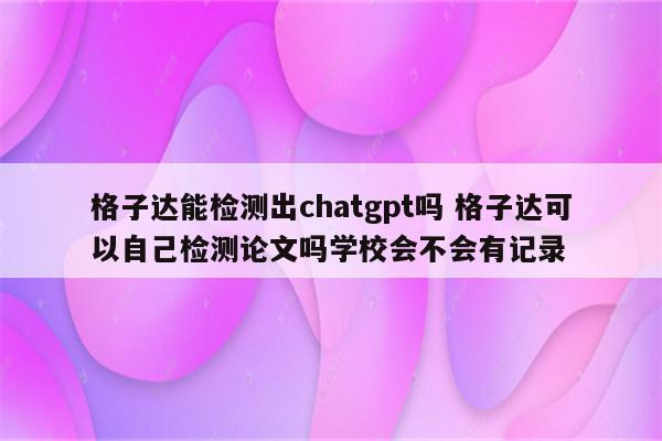 格子达能检测出chatgpt吗 格子达可以自己检测论文吗学校会不会有记录