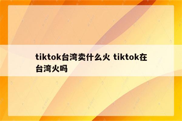 tiktok台湾卖什么火 tiktok在台湾火吗