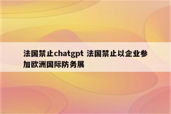 法国禁止chatgpt 法国禁止以企业参加欧洲国际防务展