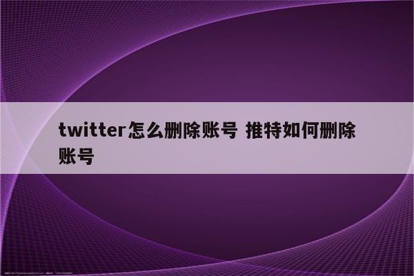 twitter怎么删除账号 推特如何删除账号