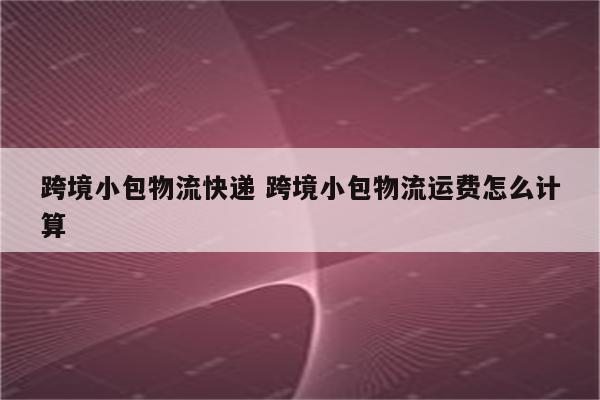 跨境小包物流快递 跨境小包物流运费怎么计算