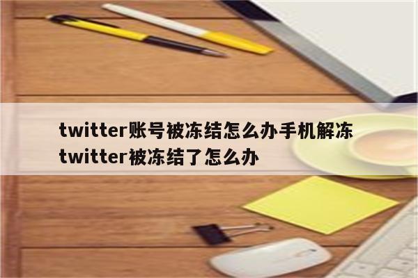 twitter账号被冻结怎么办手机解冻 twitter被冻结了怎么办