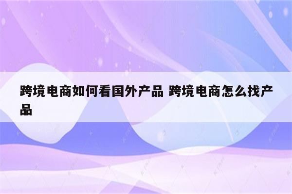 跨境电商如何看国外产品 跨境电商怎么找产品