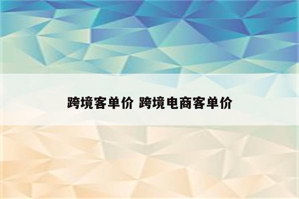跨境客单价 跨境电商客单价