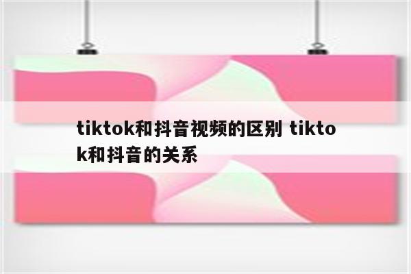 tiktok和抖音视频的区别 tiktok和抖音的关系