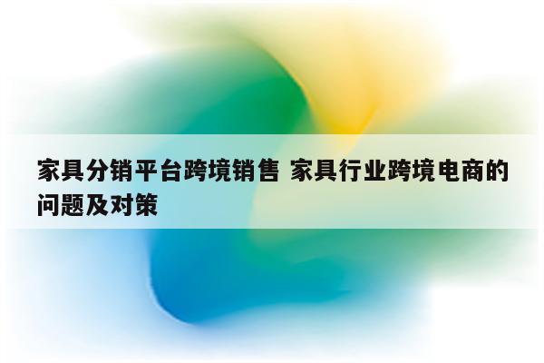 家具分销平台跨境销售 家具行业跨境电商的问题及对策