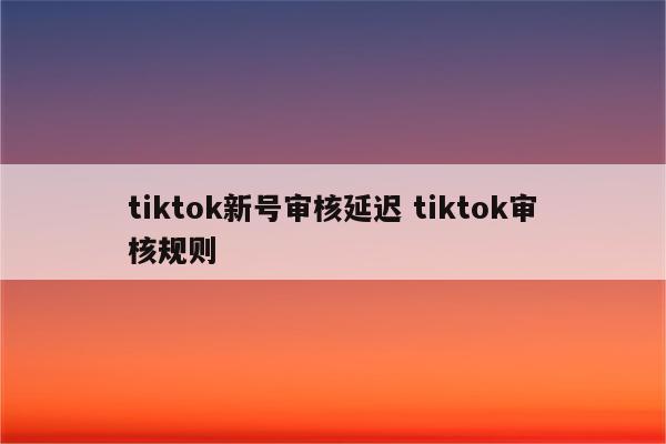 tiktok新号审核延迟 tiktok审核规则