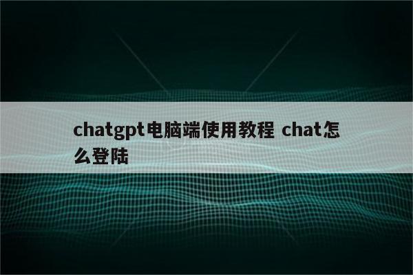 chatgpt电脑端使用教程 chat怎么登陆