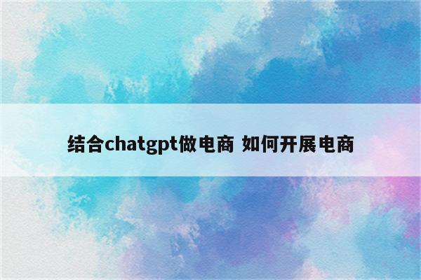 结合chatgpt做电商 如何开展电商