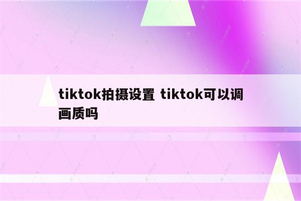 tiktok拍摄设置 tiktok可以调画质吗