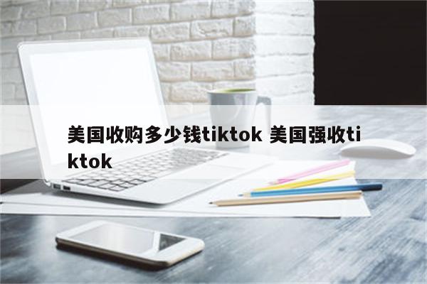 美国收购多少钱tiktok 美国强收tiktok