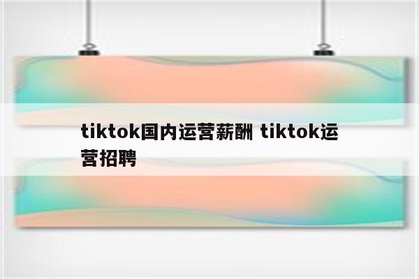 tiktok国内运营薪酬 tiktok运营招聘