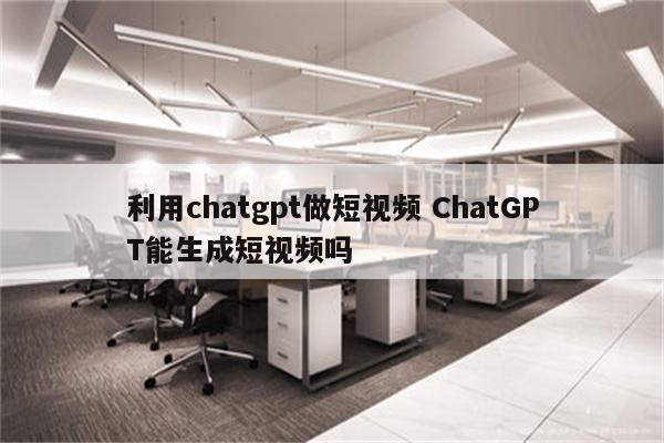 利用chatgpt做短视频 ChatGPT能生成短视频吗