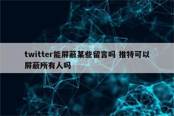 twitter能屏蔽某些留言吗 推特可以屏蔽所有人吗