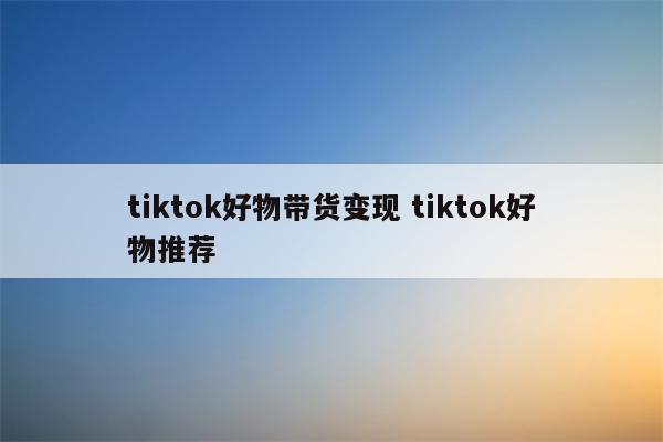 tiktok好物带货变现 tiktok好物推荐