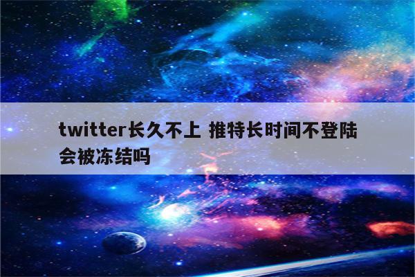 twitter长久不上 推特长时间不登陆会被冻结吗