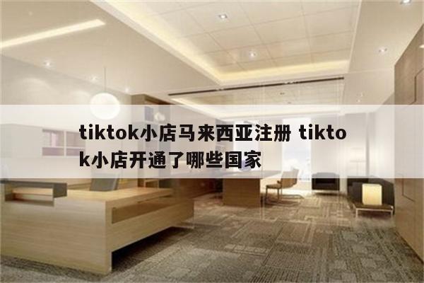 tiktok小店马来西亚注册 tiktok小店开通了哪些国家