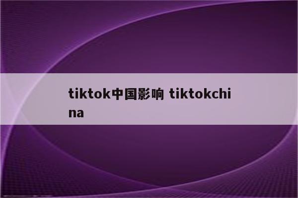 tiktok中国影响 tiktokchina