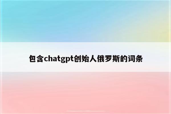 包含chatgpt创始人俄罗斯的词条