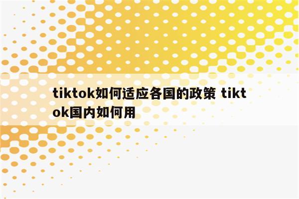 tiktok如何适应各国的政策 tiktok国内如何用