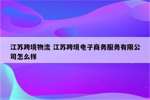 江苏跨境物流 江苏跨境电子商务服务有限公司怎么样