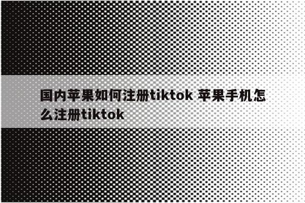 国内苹果如何注册tiktok 苹果手机怎么注册tiktok